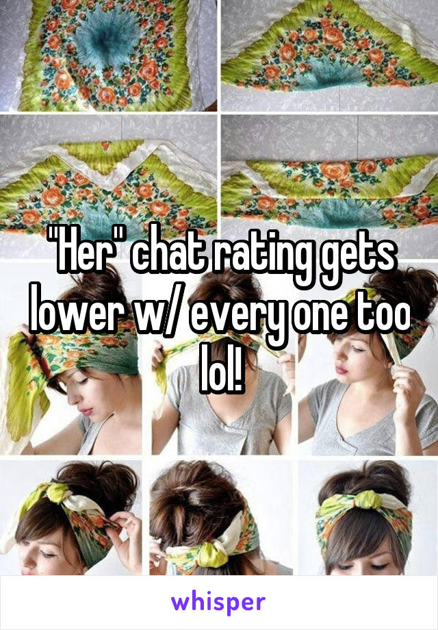 "Her" chat rating gets lower w/ every one too lol!