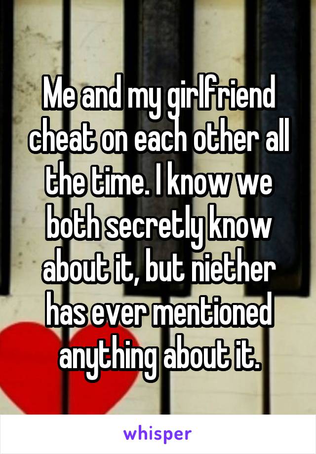 Me and my girlfriend cheat on each other all the time. I know we both secretly know about it, but niether has ever mentioned anything about it.