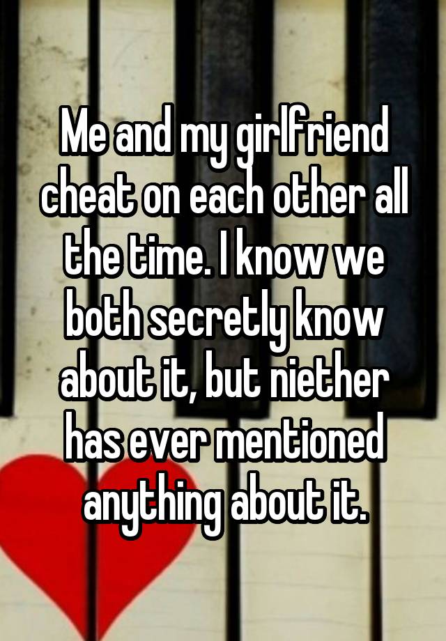 Me and my girlfriend cheat on each other all the time. I know we both secretly know about it, but niether has ever mentioned anything about it.