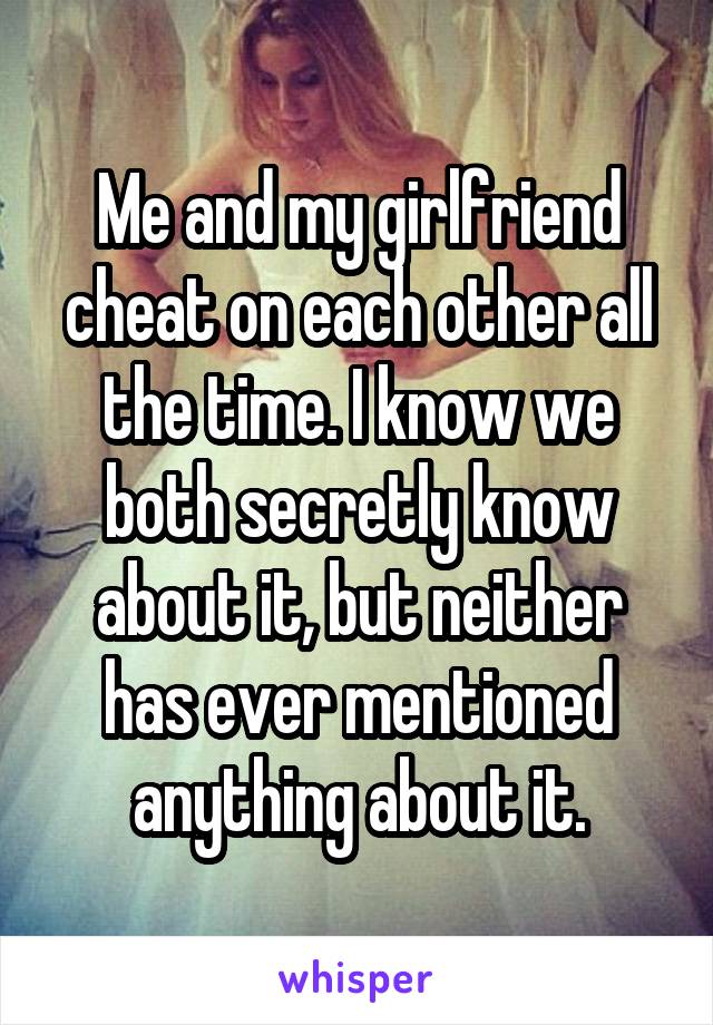 Me and my girlfriend cheat on each other all the time. I know we both secretly know about it, but neither has ever mentioned anything about it.