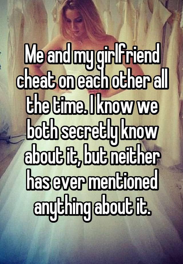 Me and my girlfriend cheat on each other all the time. I know we both secretly know about it, but neither has ever mentioned anything about it.