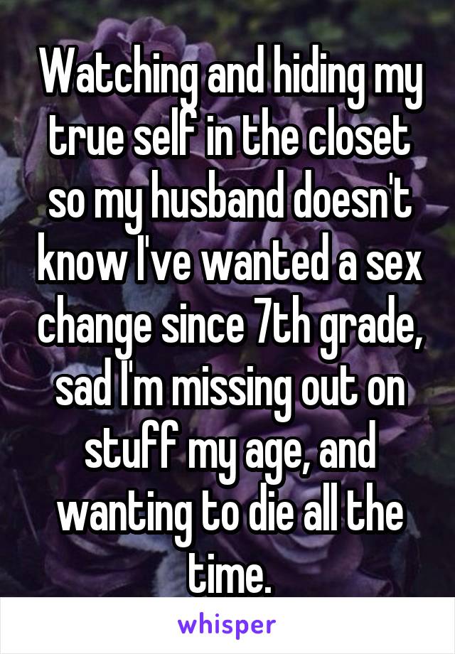 Watching and hiding my true self in the closet so my husband doesn't know I've wanted a sex change since 7th grade, sad I'm missing out on stuff my age, and wanting to die all the time.