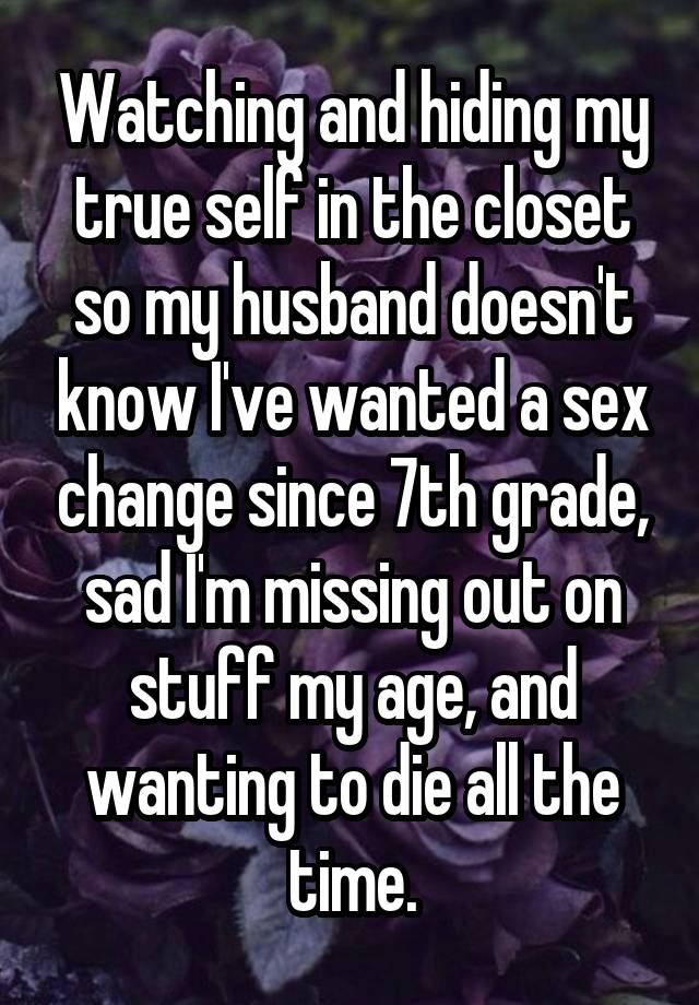 Watching and hiding my true self in the closet so my husband doesn't know I've wanted a sex change since 7th grade, sad I'm missing out on stuff my age, and wanting to die all the time.