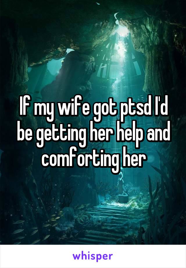 If my wife got ptsd I'd be getting her help and comforting her