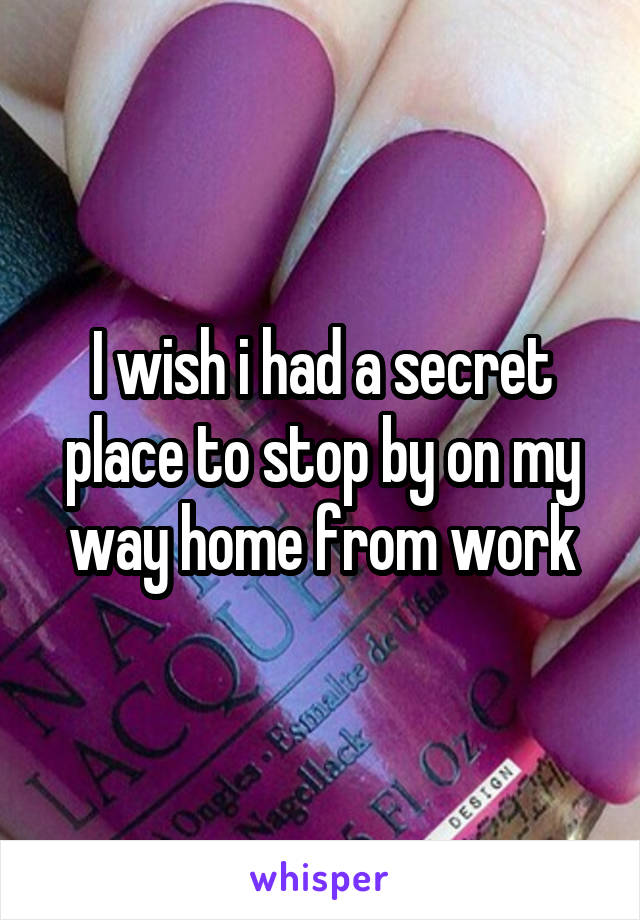 I wish i had a secret place to stop by on my way home from work