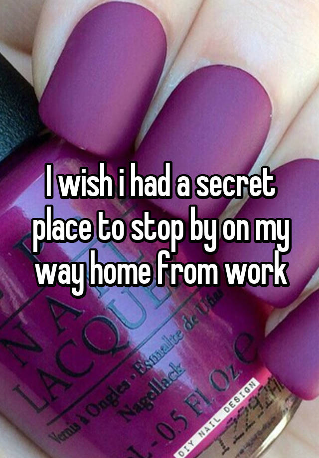 I wish i had a secret place to stop by on my way home from work