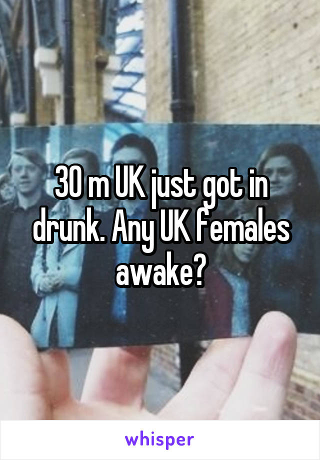 30 m UK just got in drunk. Any UK females awake?