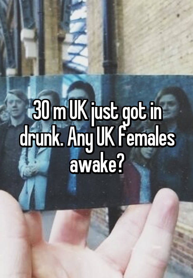 30 m UK just got in drunk. Any UK females awake?