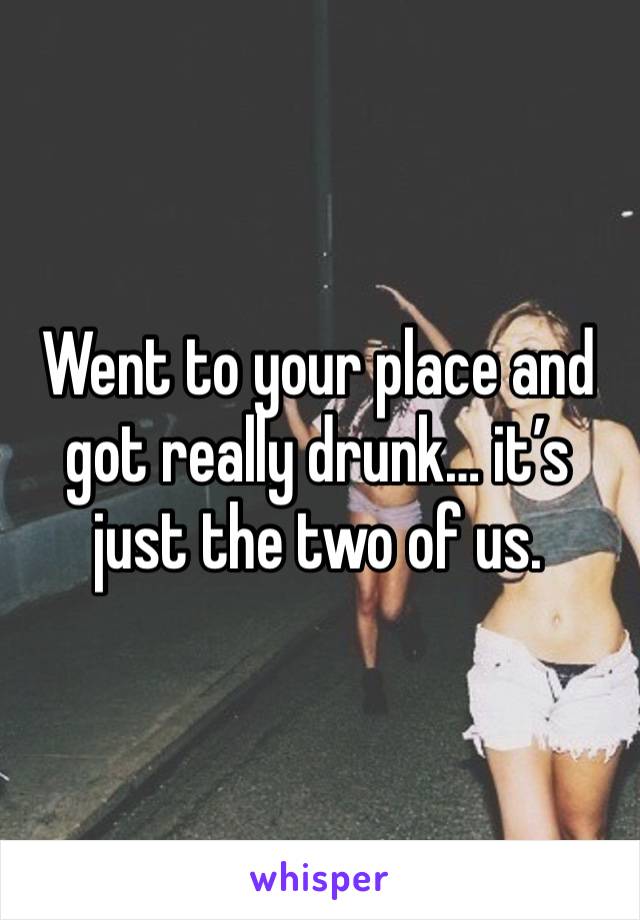 Went to your place and got really drunk… it’s just the two of us.