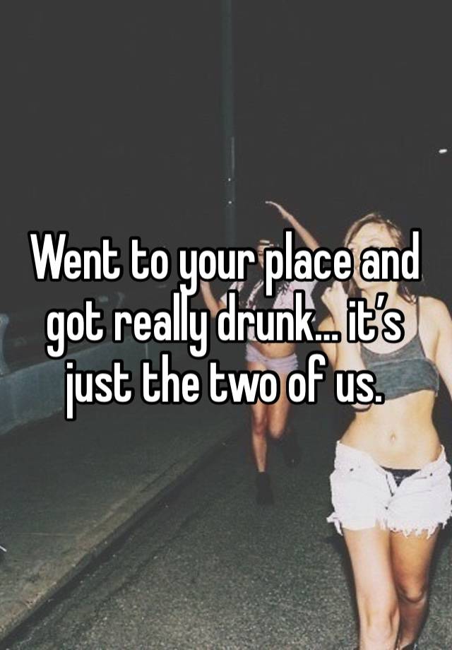 Went to your place and got really drunk… it’s just the two of us.