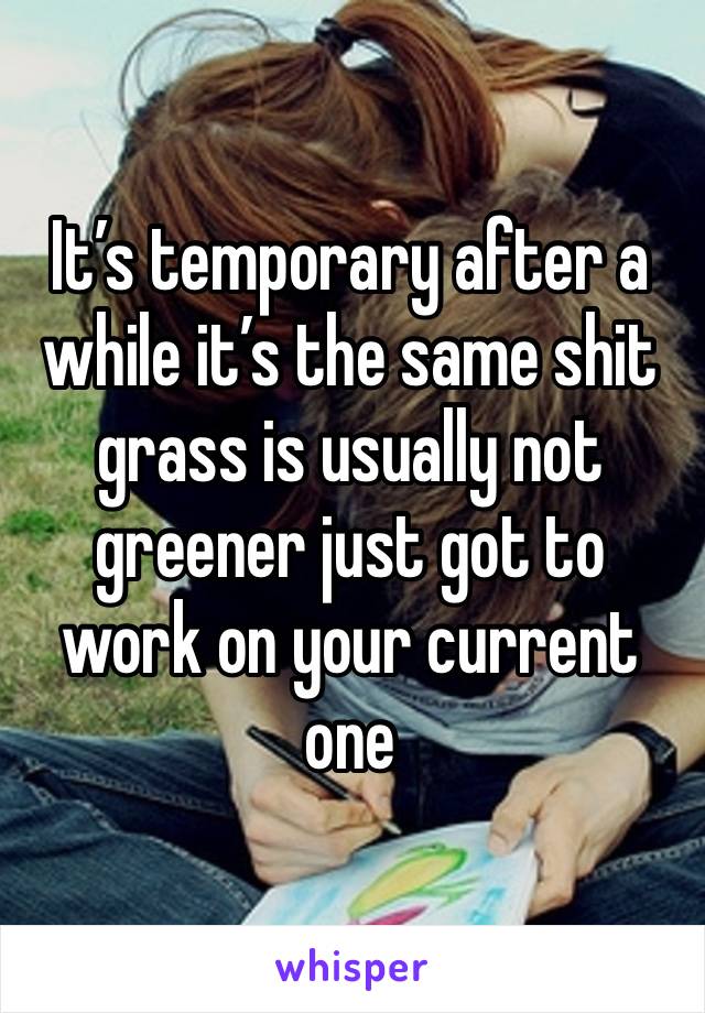 It’s temporary after a while it’s the same shit grass is usually not greener just got to work on your current one 