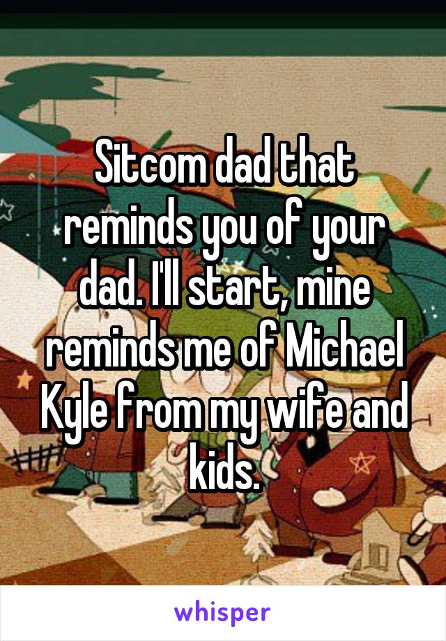 Sitcom dad that reminds you of your dad. I'll start, mine reminds me of Michael Kyle from my wife and kids.