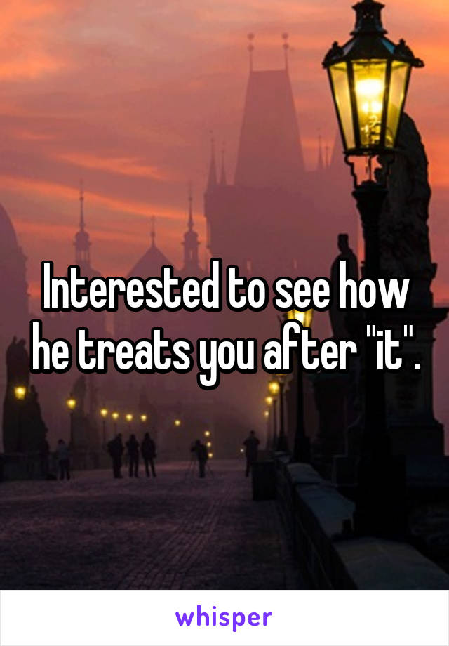 Interested to see how he treats you after "it".