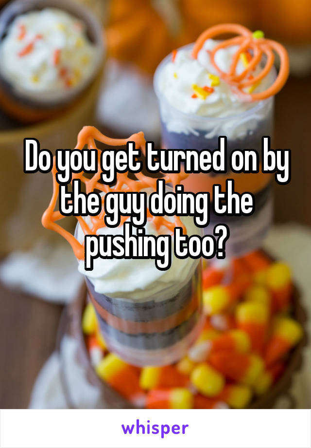 Do you get turned on by the guy doing the pushing too?
