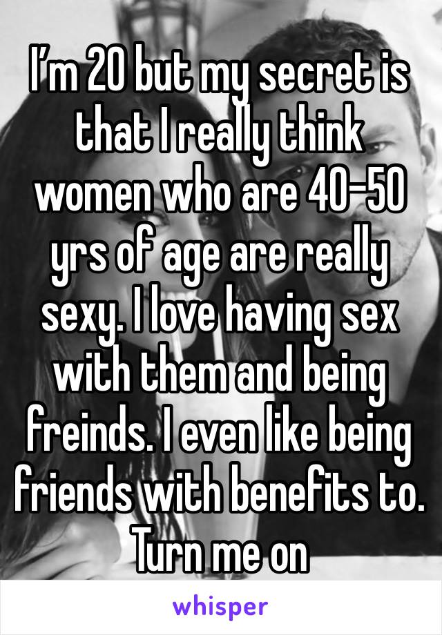 I’m 20 but my secret is that I really think women who are 40-50 yrs of age are really sexy. I love having sex with them and being freinds. I even like being friends with benefits to. Turn me on