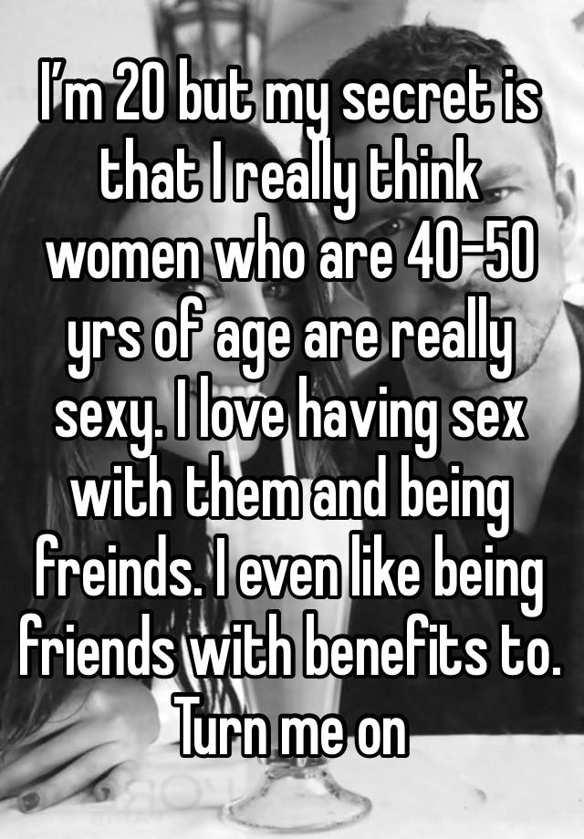 I’m 20 but my secret is that I really think women who are 40-50 yrs of age are really sexy. I love having sex with them and being freinds. I even like being friends with benefits to. Turn me on