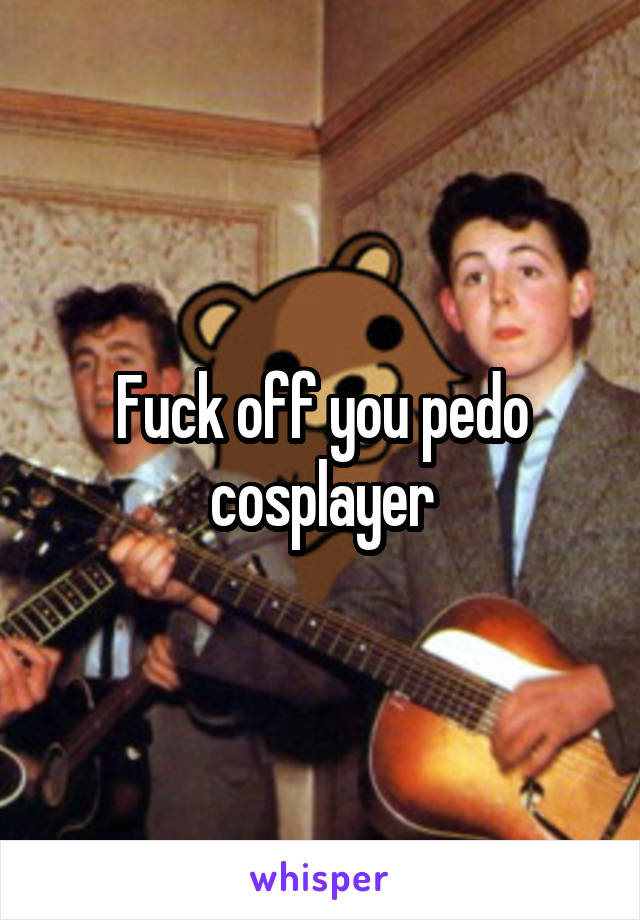 Fuck off you pedo cosplayer