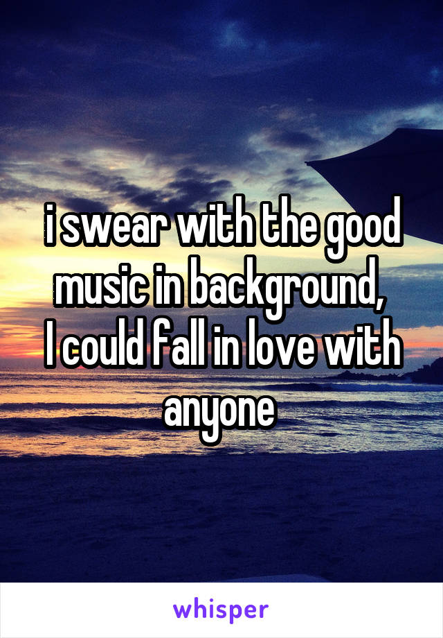 i swear with the good music in background, 
I could fall in love with anyone 