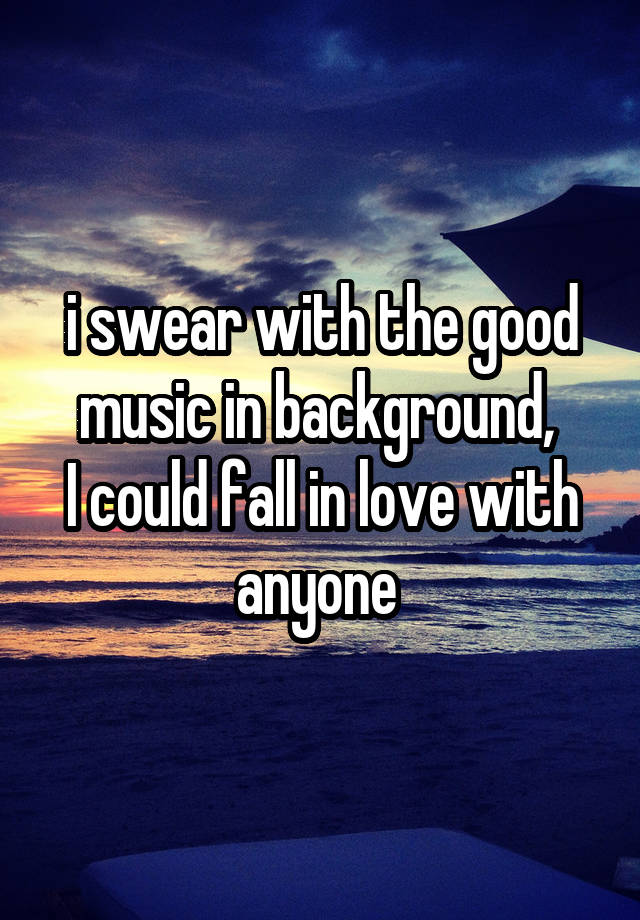 i swear with the good music in background, 
I could fall in love with anyone 