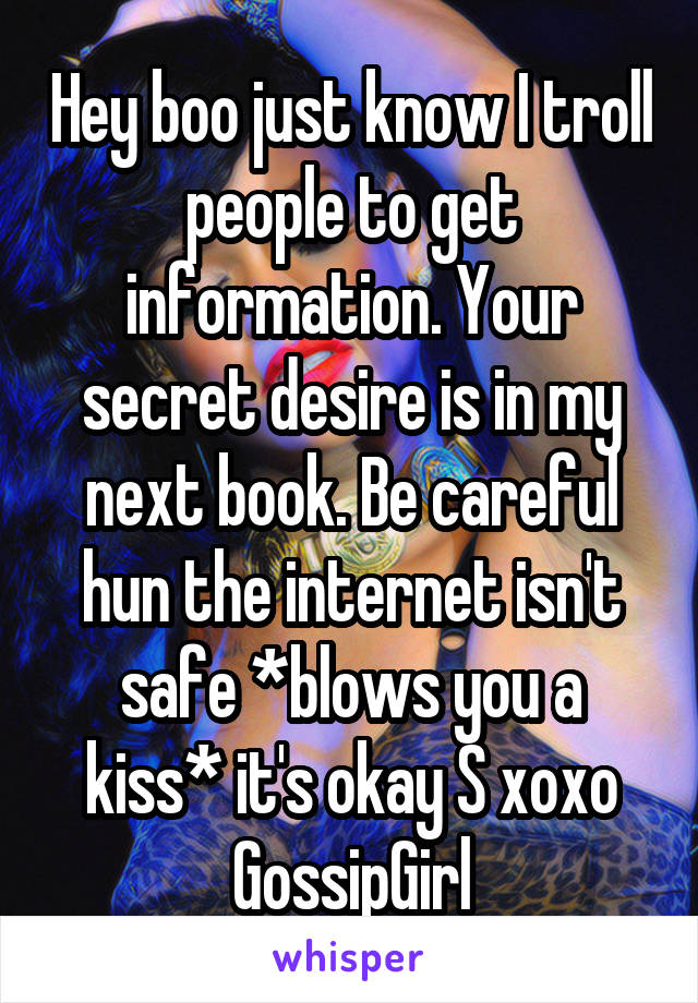 Hey boo just know I troll people to get information. Your secret desire is in my next book. Be careful hun the internet isn't safe *blows you a kiss* it's okay S xoxo GossipGirl