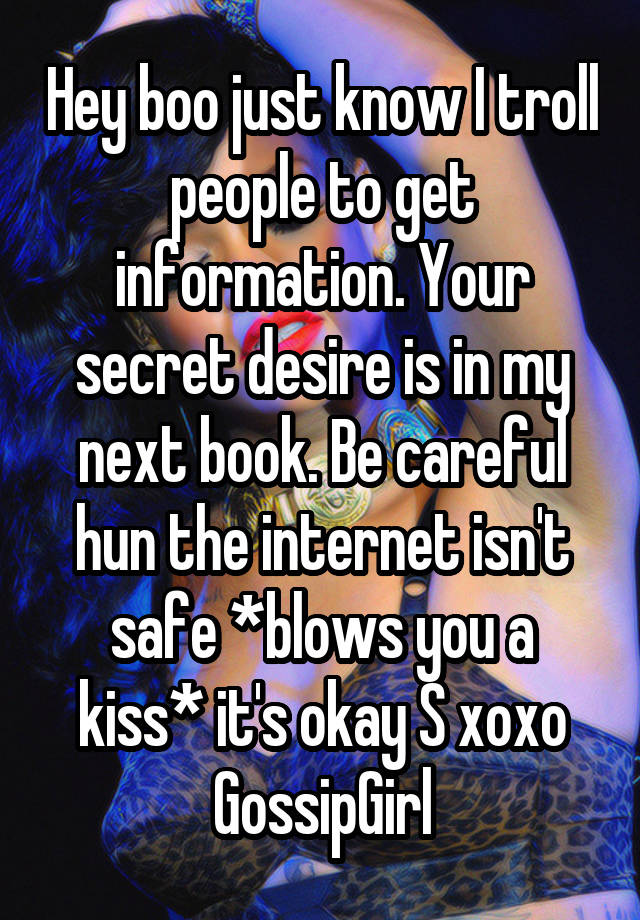 Hey boo just know I troll people to get information. Your secret desire is in my next book. Be careful hun the internet isn't safe *blows you a kiss* it's okay S xoxo GossipGirl