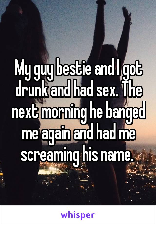 My guy bestie and I got drunk and had sex. The next morning he banged me again and had me screaming his name. 