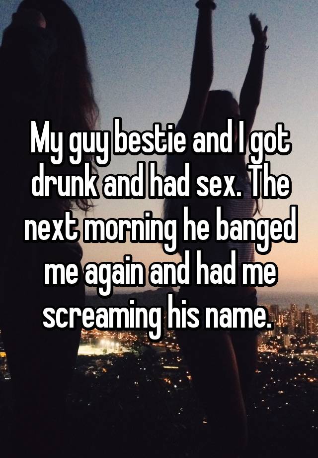 My guy bestie and I got drunk and had sex. The next morning he banged me again and had me screaming his name. 