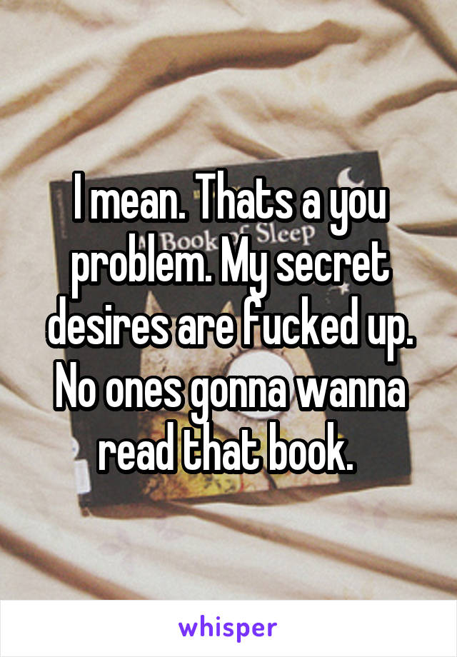 I mean. Thats a you problem. My secret desires are fucked up. No ones gonna wanna read that book. 