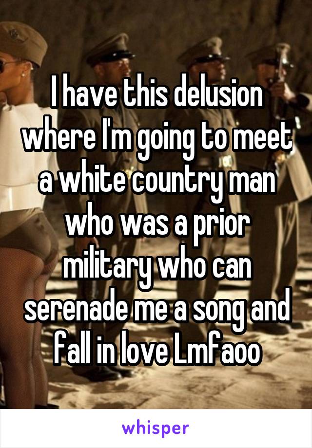 I have this delusion where I'm going to meet a white country man who was a prior military who can serenade me a song and fall in love Lmfaoo