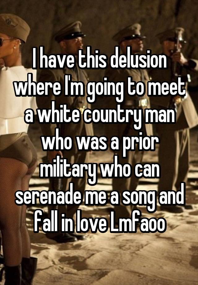 I have this delusion where I'm going to meet a white country man who was a prior military who can serenade me a song and fall in love Lmfaoo