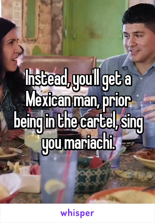 Instead, you'll get a Mexican man, prior being in the cartel, sing you mariachi.