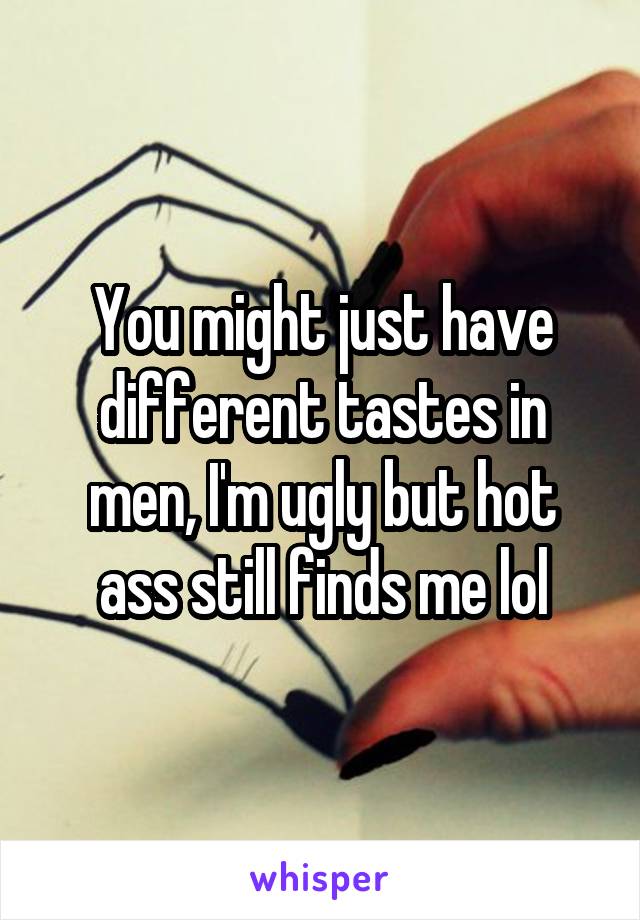 You might just have different tastes in men, I'm ugly but hot ass still finds me lol