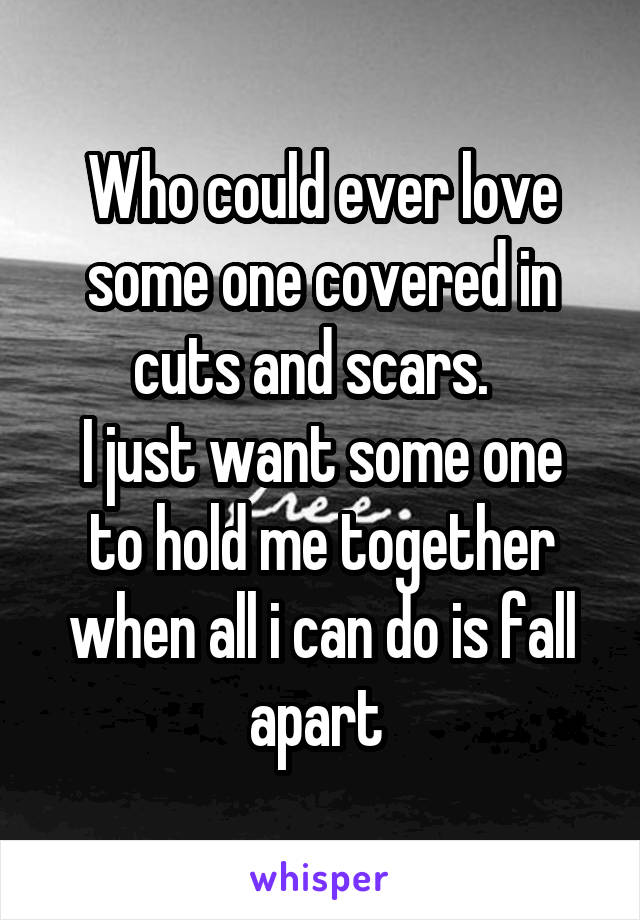 Who could ever love some one covered in cuts and scars.  
I just want some one to hold me together when all i can do is fall apart 