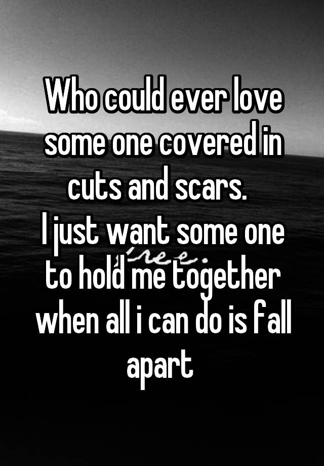 Who could ever love some one covered in cuts and scars.  
I just want some one to hold me together when all i can do is fall apart 