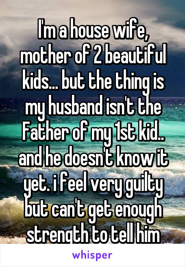 I'm a house wife, mother of 2 beautiful kids... but the thing is my husband isn't the Father of my 1st kid.. and he doesn't know it yet. i feel very guilty but can't get enough strength to tell him