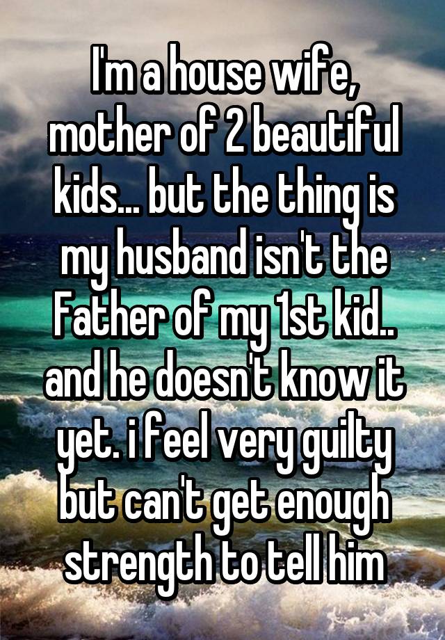 I'm a house wife, mother of 2 beautiful kids... but the thing is my husband isn't the Father of my 1st kid.. and he doesn't know it yet. i feel very guilty but can't get enough strength to tell him