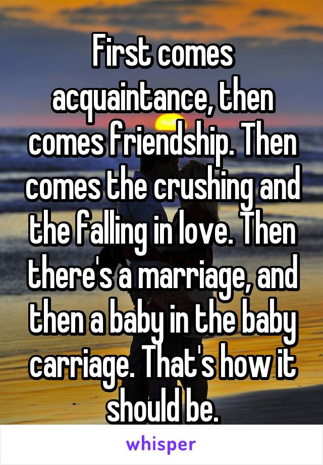 First comes acquaintance, then comes friendship. Then comes the crushing and the falling in love. Then there's a marriage, and then a baby in the baby carriage. That's how it should be.