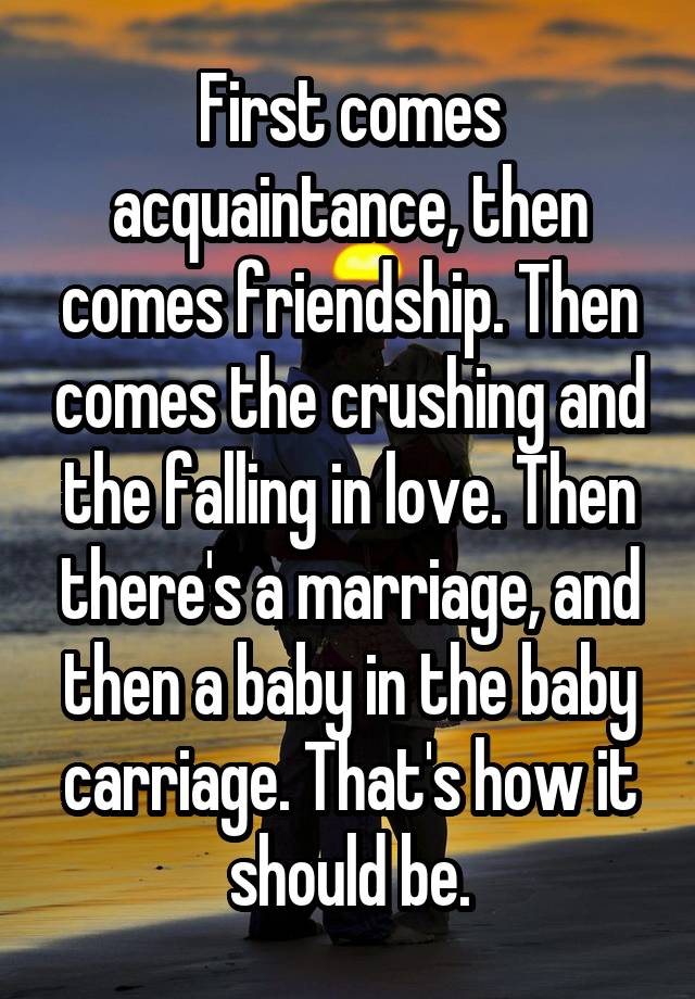 First comes acquaintance, then comes friendship. Then comes the crushing and the falling in love. Then there's a marriage, and then a baby in the baby carriage. That's how it should be.