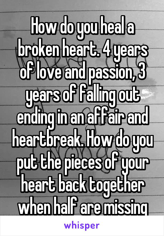 How do you heal a broken heart. 4 years of love and passion, 3 years of falling out ending in an affair and heartbreak. How do you put the pieces of your heart back together when half are missing