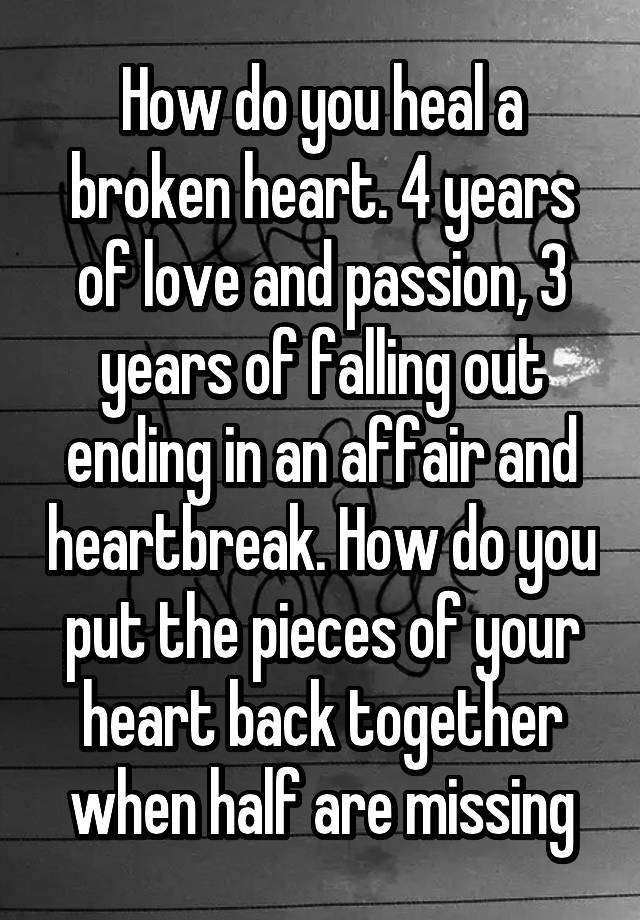 How do you heal a broken heart. 4 years of love and passion, 3 years of falling out ending in an affair and heartbreak. How do you put the pieces of your heart back together when half are missing