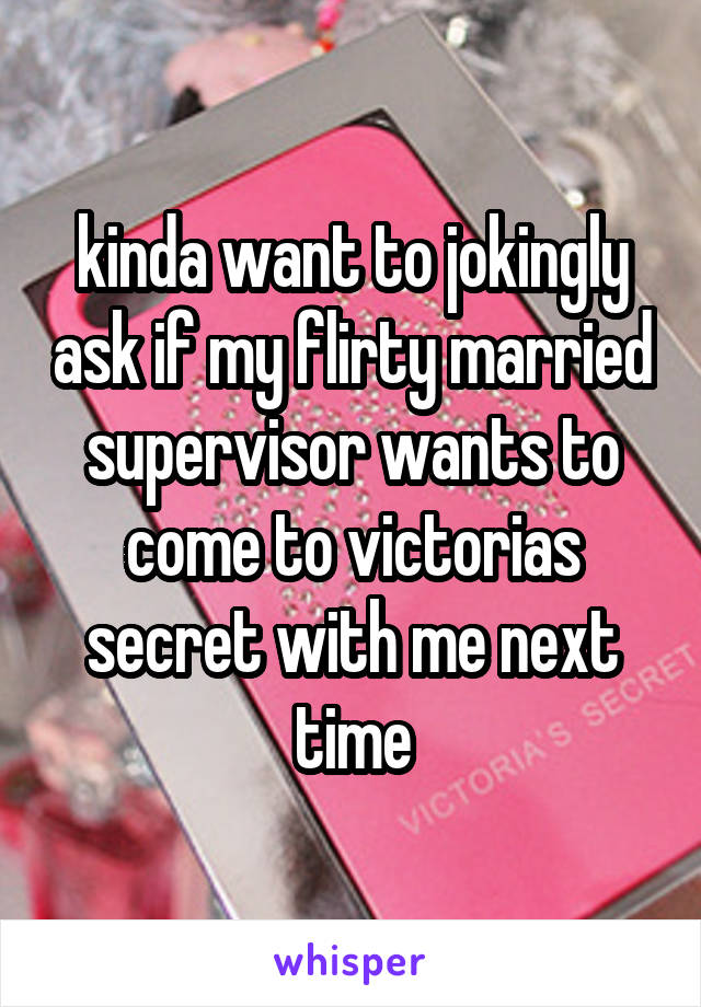 kinda want to jokingly ask if my flirty married supervisor wants to come to victorias secret with me next time