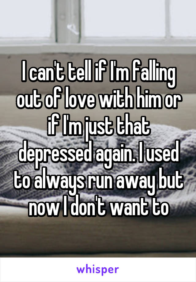 I can't tell if I'm falling out of love with him or if I'm just that depressed again. I used to always run away but now I don't want to