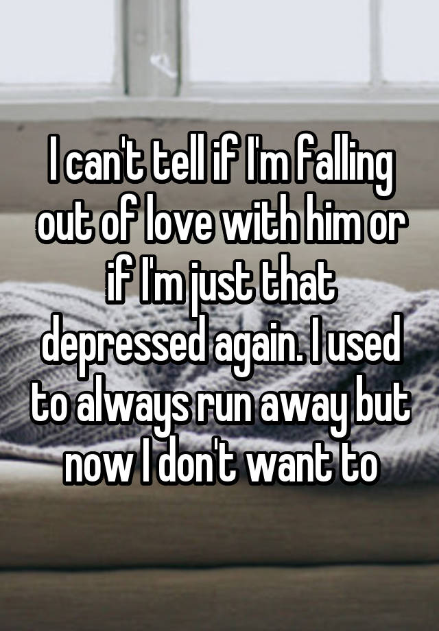 I can't tell if I'm falling out of love with him or if I'm just that depressed again. I used to always run away but now I don't want to