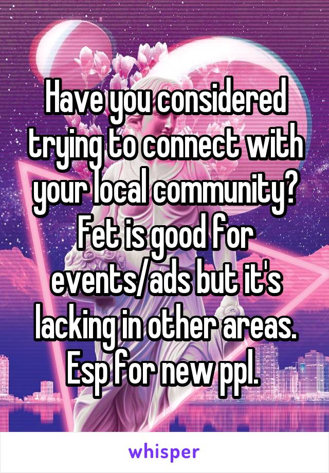 Have you considered trying to connect with your local community? Fet is good for events/ads but it's lacking in other areas. Esp for new ppl. 