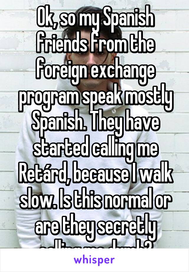 Ok, so my Spanish friends from the foreign exchange program speak mostly Spanish. They have started calling me Retárd, because I walk slow. Is this normal or are they secretly calling me dumb?