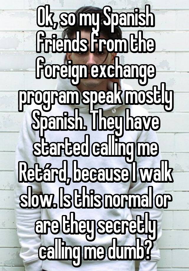 Ok, so my Spanish friends from the foreign exchange program speak mostly Spanish. They have started calling me Retárd, because I walk slow. Is this normal or are they secretly calling me dumb?