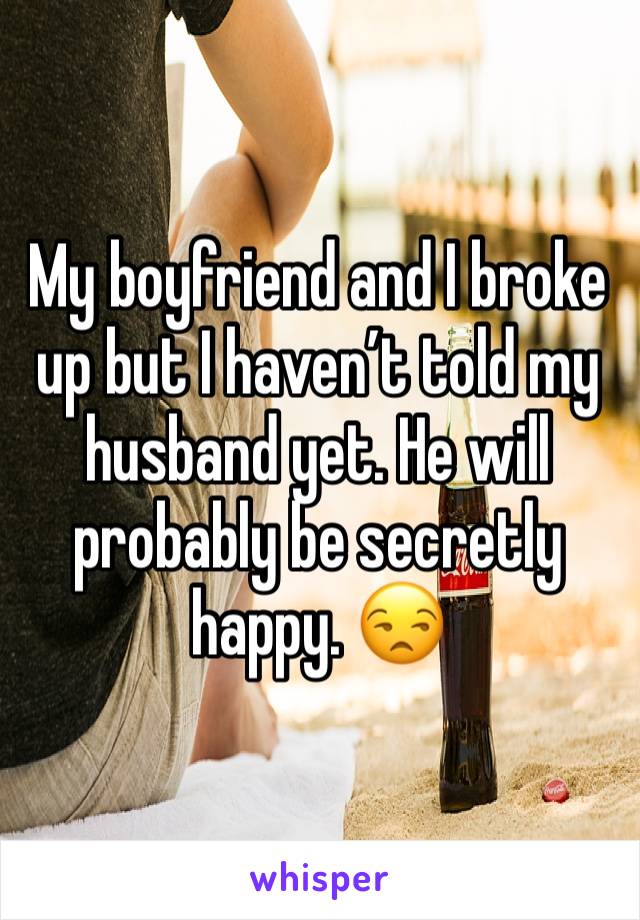 My boyfriend and I broke up but I haven’t told my husband yet. He will probably be secretly happy. 😒