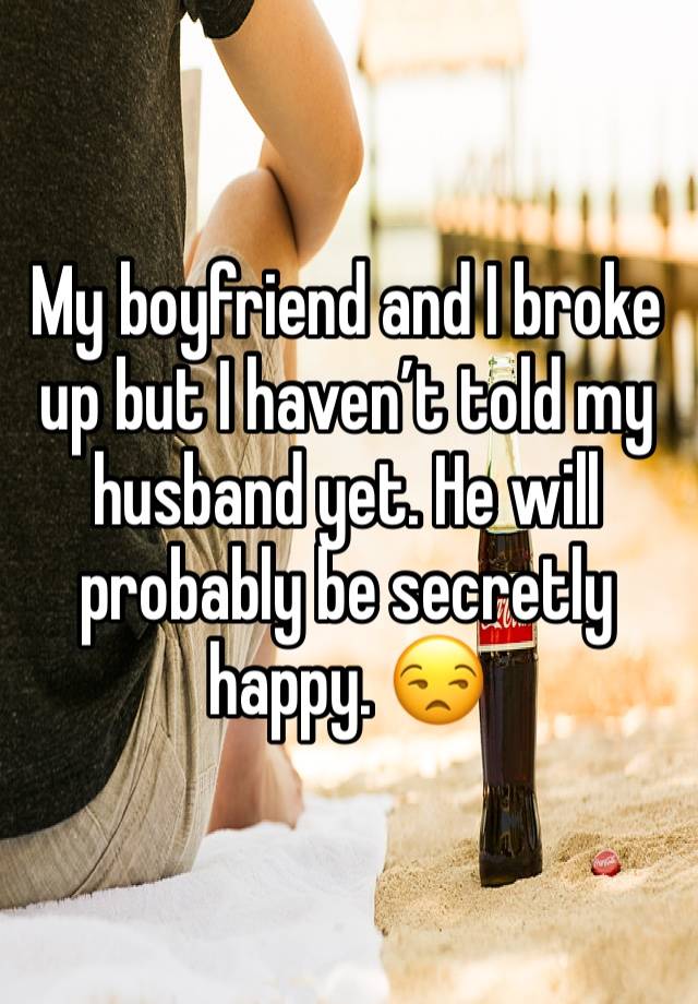 My boyfriend and I broke up but I haven’t told my husband yet. He will probably be secretly happy. 😒