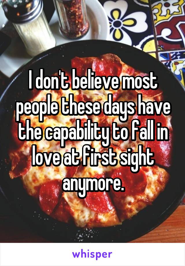 I don't believe most people these days have the capability to fall in love at first sight anymore.