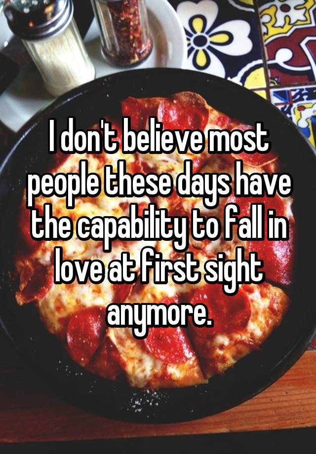 I don't believe most people these days have the capability to fall in love at first sight anymore.